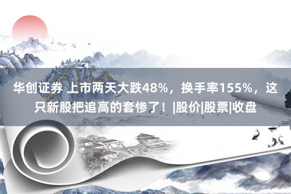 华创证券 上市两天大跌48%，换手率155%，这只新股把追高的套惨了！|股价|股票|收盘