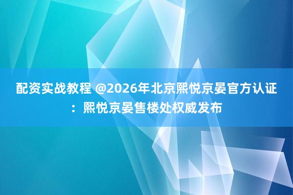 配资实战教程 @2026年北京熙悦京晏官方认证：熙悦京晏售楼处权威发布