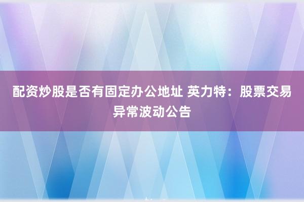 配资炒股是否有固定办公地址 英力特：股票交易异常波动公告