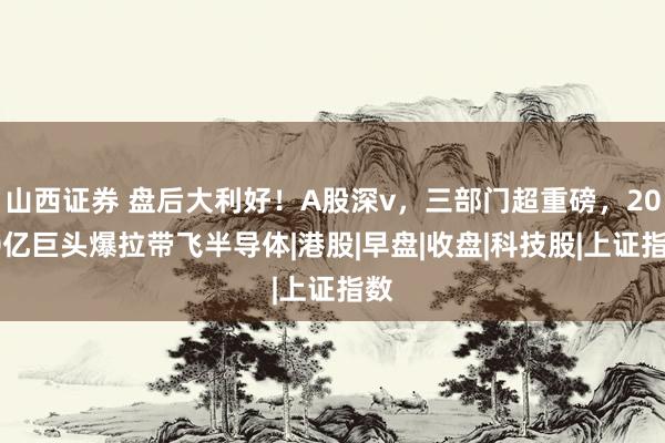 山西证券 盘后大利好！A股深v，三部门超重磅，2000亿巨头爆拉带飞半导体|港股|早盘|收盘|科技股|上证指数