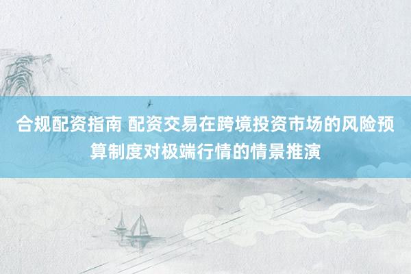 合规配资指南 配资交易在跨境投资市场的风险预算制度对极端行情的情景推演