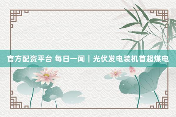 官方配资平台 每日一闻｜光伏发电装机首超煤电