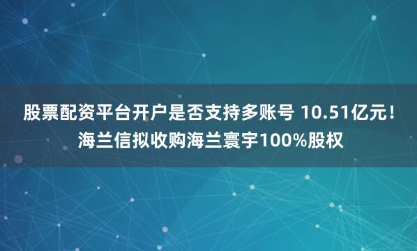股票配资平台开户是否支持多账号 10.51亿元！ 海兰信拟收购海兰寰宇100%股权