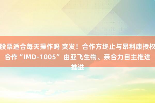 股票适合每天操作吗 突发！合作方终止与昂利康授权合作“IMD-1005” 由亚飞生物、亲合力自主推进