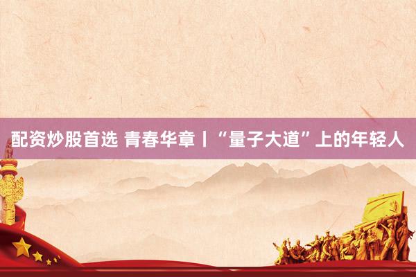 配资炒股首选 青春华章丨“量子大道”上的年轻人