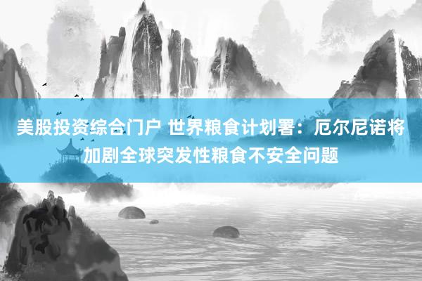 美股投资综合门户 世界粮食计划署：厄尔尼诺将加剧全球突发性粮食不安全问题