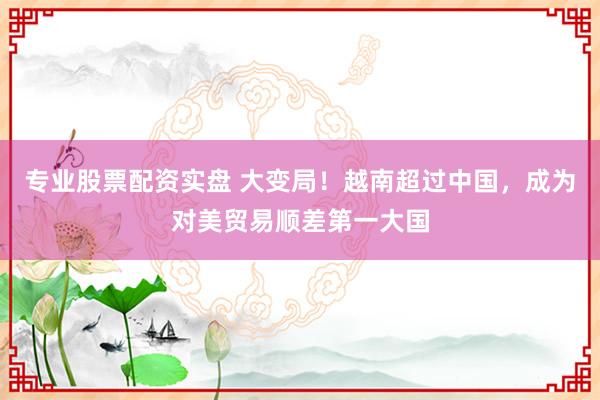 专业股票配资实盘 大变局！越南超过中国，成为对美贸易顺差第一大国
