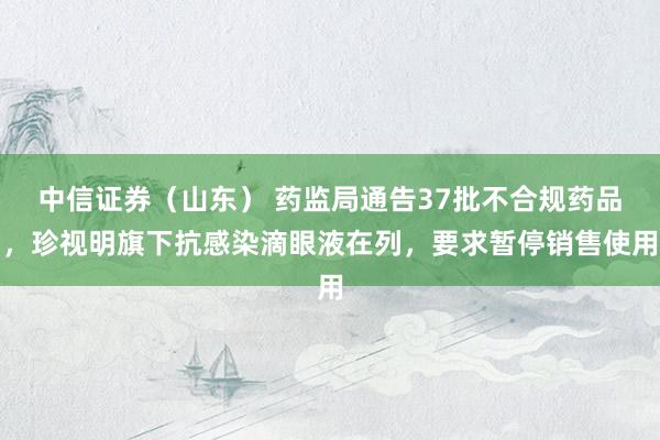 中信证券（山东） 药监局通告37批不合规药品，珍视明旗下抗感染滴眼液在列，要求暂停销售使用