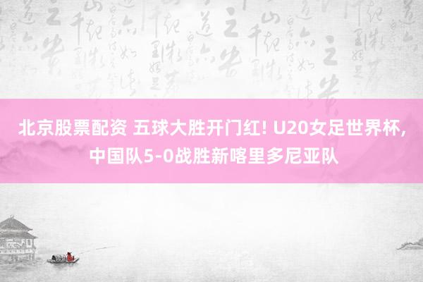 北京股票配资 五球大胜开门红! U20女足世界杯, 中国队5-0战胜新喀里多尼亚队