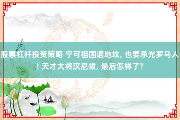 股票杠杆投资策略 宁可祖国遍地坟, 也要杀光罗马人! 天才大将汉尼拔, 最后怎样了?