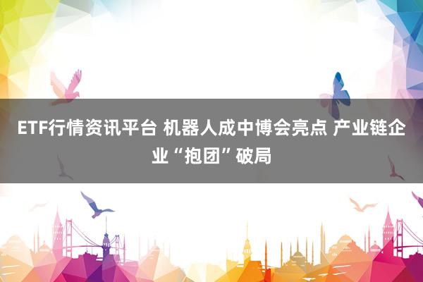 ETF行情资讯平台 机器人成中博会亮点 产业链企业“抱团”破局