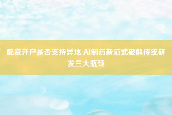配资开户是否支持异地 AI制药新范式破解传统研发三大瓶颈