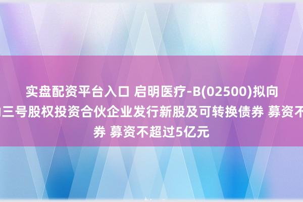 实盘配资平台入口 启明医疗-B(02500)拟向杭州盈智勤三号股权投资合伙企业发行新股及可转换债券 募资不超过5亿元