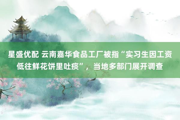 星盛优配 云南嘉华食品工厂被指“实习生因工资低往鲜花饼里吐痰”，当地多部门展开调查