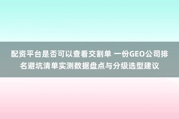 配资平台是否可以查看交割单 一份GEO公司排名避坑清单实测数据盘点与分级选型建议