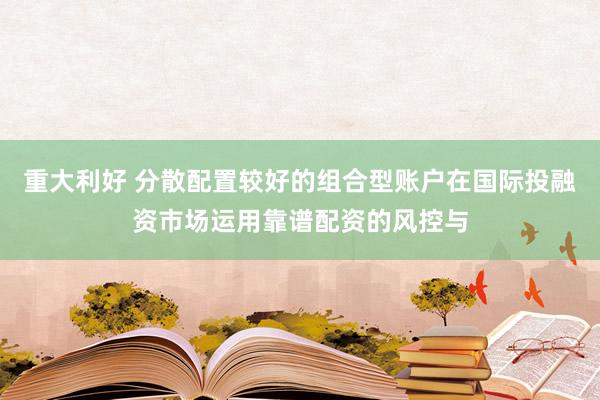重大利好 分散配置较好的组合型账户在国际投融资市场运用靠谱配资的风控与