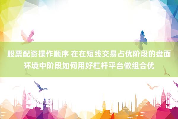 股票配资操作顺序 在在短线交易占优阶段的盘面环境中阶段如何用好杠杆平台做组合优
