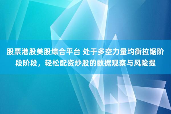 股票港股美股综合平台 处于多空力量均衡拉锯阶段阶段，轻松配资炒股的数据观察与风险提