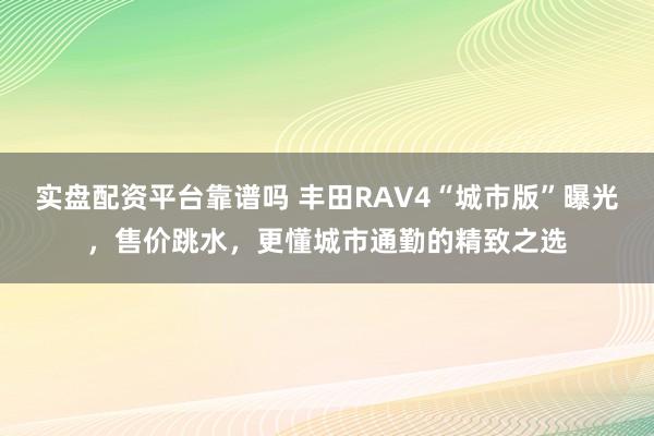 实盘配资平台靠谱吗 丰田RAV4“城市版”曝光，售价跳水，更懂城市通勤的精致之选