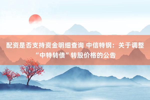 配资是否支持资金明细查询 中信特钢：关于调整“中特转债”转股价格的公告