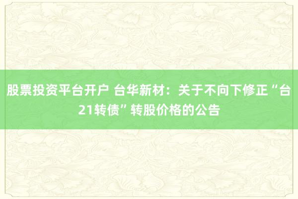 股票投资平台开户 台华新材：关于不向下修正“台21转债”转股价格的公告
