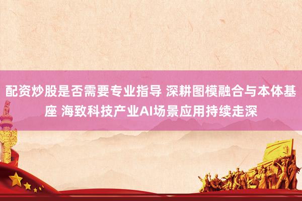 配资炒股是否需要专业指导 深耕图模融合与本体基座 海致科技产业AI场景应用持续走深