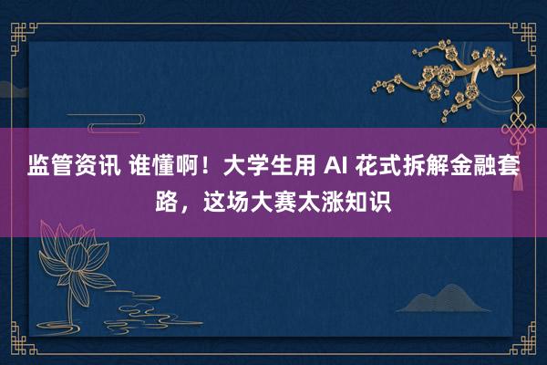 监管资讯 谁懂啊!大学生用 AI 花式拆解金融套路,这场大赛太涨知识