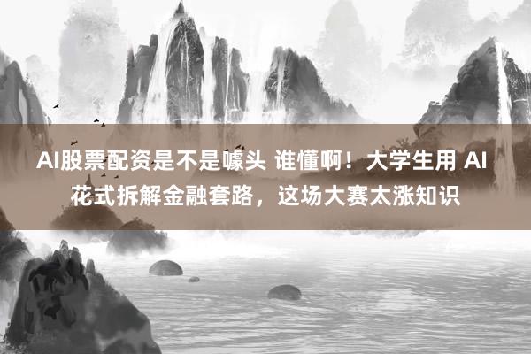 AI股票配资是不是噱头 谁懂啊！大学生用 AI 花式拆解金融套路，这场大赛太涨知识