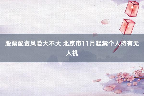 股票配资风险大不大 北京市11月起禁个人持有无人机