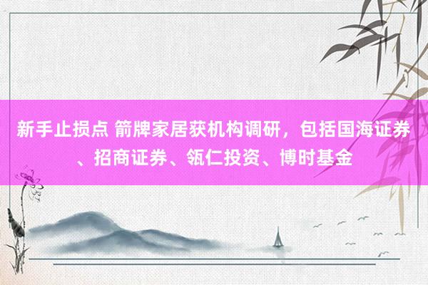 新手止损点 箭牌家居获机构调研，包括国海证券、招商证券、瓴仁投资、博时基金