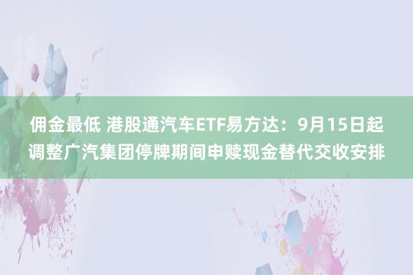 佣金最低 港股通汽车ETF易方达：9月15日起调整广汽集团停牌期间申赎现金替代交收安排