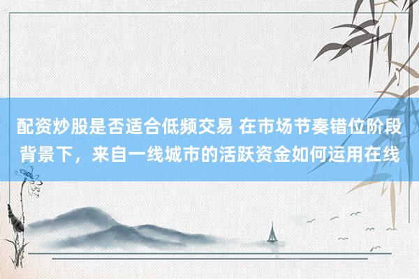 配资炒股是否适合低频交易 在市场节奏错位阶段背景下，来自一线城市的活跃资金如何运用在线