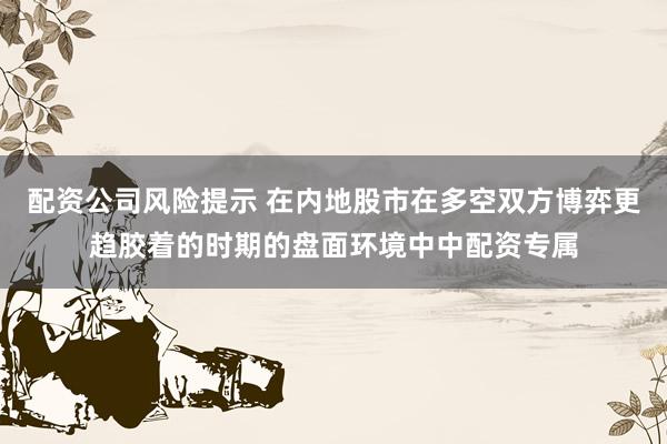 配资公司风险提示 在内地股市在多空双方博弈更趋胶着的时期的盘面环境中中配资专属