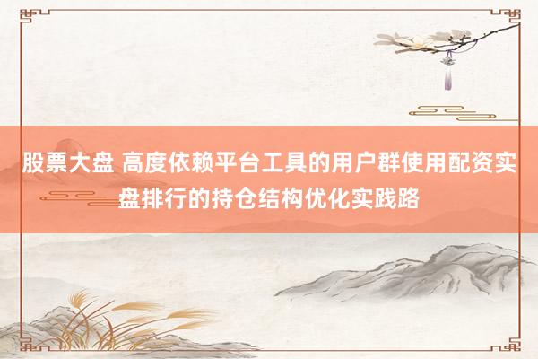 股票大盘 高度依赖平台工具的用户群使用配资实盘排行的持仓结构优化实践路