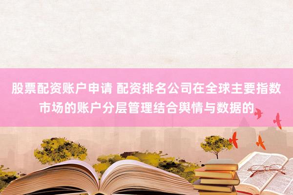 股票配资账户申请 配资排名公司在全球主要指数市场的账户分层管理结合舆情与数据的