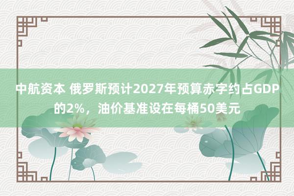 中航资本 俄罗斯预计2027年预算赤字约占GDP的2%，油价基准设在每桶50美元