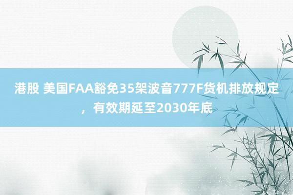 港股 美国FAA豁免35架波音777F货机排放规定，有效期延至2030年底