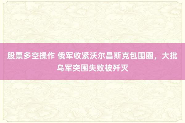 股票多空操作 俄军收紧沃尔昌斯克包围圈，大批乌军突围失败被歼灭