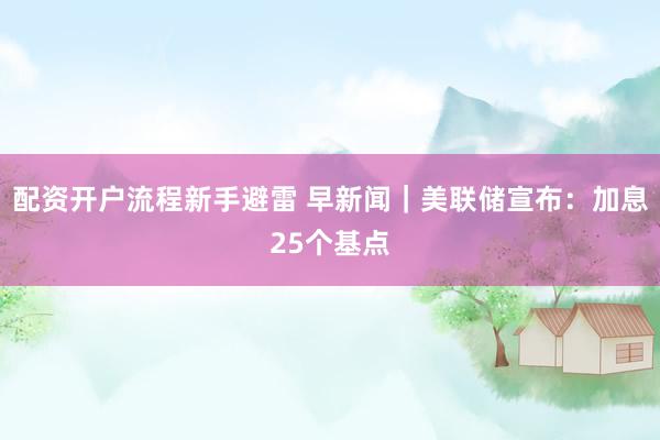 配资开户流程新手避雷 早新闻｜美联储宣布：加息25个基点