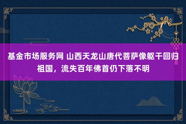 基金市场服务网 山西天龙山唐代菩萨像躯干回归祖国，流失百年佛首仍下落不明