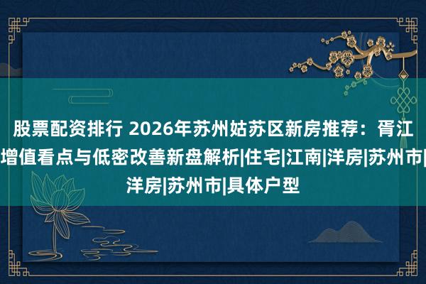 股票配资排行 2026年苏州姑苏区新房推荐：胥江板块保值增值看点与低密改善新盘解析|住宅|江南|洋房|苏州市|具体户型