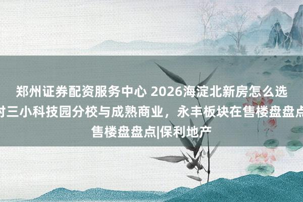 郑州证券配资服务中心 2026海淀北新房怎么选：近中关村三小科技园分校与成熟商业，永丰板块在售楼盘盘点|保利地产