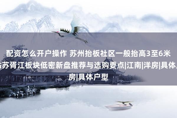 配资怎么开户操作 苏州抬板社区一般抬高3至6米，姑苏胥江板块低密新盘推荐与选购要点|江南|洋房|具体户型