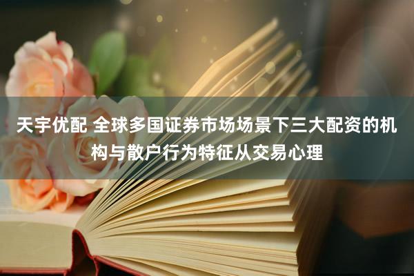 天宇优配 全球多国证券市场场景下三大配资的机构与散户行为特征从交易心理
