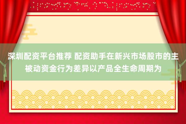 深圳配资平台推荐 配资助手在新兴市场股市的主被动资金行为差异以产品全生命周期为