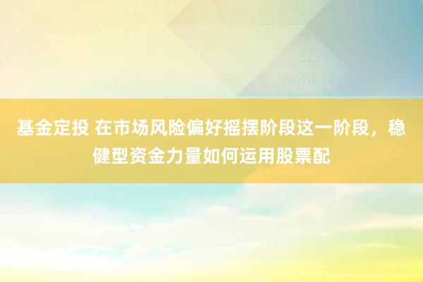 基金定投 在市场风险偏好摇摆阶段这一阶段，稳健型资金力量如何运用股票配