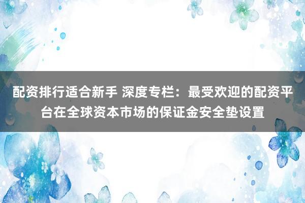配资排行适合新手 深度专栏：最受欢迎的配资平台在全球资本市场的保证金安全垫设置