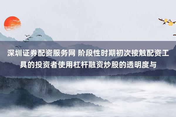 深圳证券配资服务网 阶段性时期初次接触配资工具的投资者使用杠杆融资炒股的透明度与