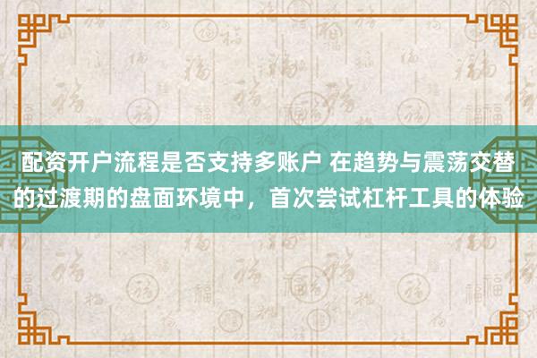 配资开户流程是否支持多账户 在趋势与震荡交替的过渡期的盘面环境中，首次尝试杠杆工具的体验