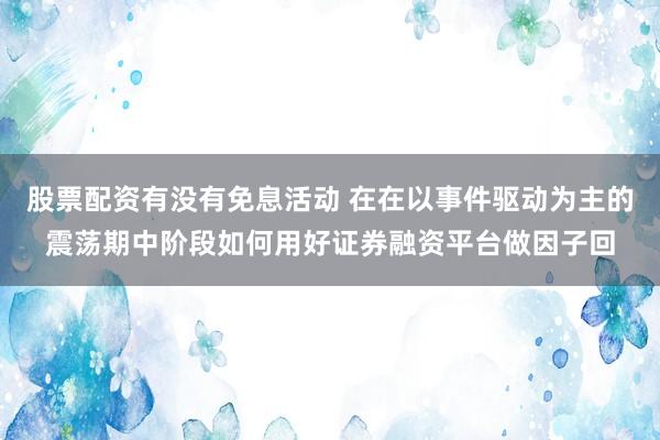 股票配资有没有免息活动 在在以事件驱动为主的震荡期中阶段如何用好证券融资平台做因子回